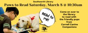 Paws to read on Saturday, March 8 at 10:30am. Come on over to the library to read with the friendly pups from the Cornell Canine Companions. This image is on a bright yellow background with black text. In the left hand corner is a picture of a young boy reading to a yellow lab that is resting its' head on the book. Above the lab is a speech bubble that says "Read to me!"