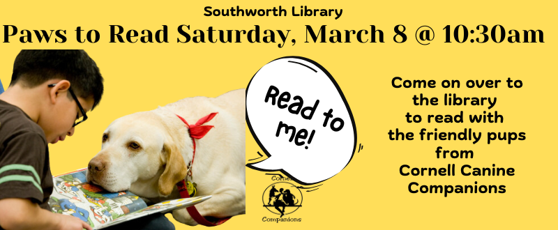 Paws to read on Saturday, March 8 at 10:30am. Come on over to the library to read with the friendly pups from the Cornell Canine Companions. This image is on a bright yellow background with black text. In the left hand corner is a picture of a young boy reading to a yellow lab that is resting its' head on the book. Above the lab is a speech bubble that says "Read to me!"