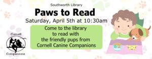 Southworth Library's Paws to Read. Saturday April 15th at 10:30 am. Come to the library to read with the friendly pups from Cornell Canine Companions. The backround of the image has pastel colored paw prints and there is a piece of clip art of a young boy in green reading to a small brown dog.