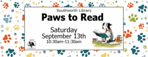 Southworth Library Paws to Read Saturday, September 13th at 10:30a.m. The image features a background of a black and white dog reading by a stack of books. The background is full of paw prints in different colors.