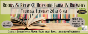 Books & Brew at Hopshire Farm & Brewery on Thursday, February 20 at 6 pm. Celebrate Library Lovers Month by reading books about books, libraries or bookstores. If you need inspiration, come see the displays at the library. This image features a light green background with black text over an image of an open book.