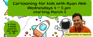 Cartooning for kids with Ryan Abb Wednesdays 4 - 5 pm starting March 5th. This is a a free 5 week course for ages 8 -12, and registration is required. The background of this image features cartoon drawings, and has a picture of Ryan Abb smiling.
