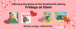 February Storytime at the Southworth Library are Fridays at 10am. Join us for stories, songs, crafts & fun! This image has a pink background with black texts and features the four book titles that will be read this month. On February 7th is "Once Upon a Book," February 14th is "The Very Best Hug," February 21st is "Pete the Cat Saves Up," and February 26th is "You're going to love this book."