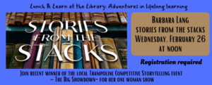 Lunch & Learn at the Library: Adventures in lifelong learning. Join Barbara Lang for Stories from the Stacks on Wednesday, February 26 at noon. Join this recent winner of the local Trampoline Competitive Storytelling event – The Big Showdown- for her one woman show. Registration is required. This image features a dark blue background with black texts. Its also has an image of old books in different colors on a bookshelf.