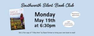 Southworth's Silent Book Club on Monday, May 19th @ 6:30pm. Get a free copy of “I Was Here” by Gayle Forman or bring your own book to read! Registration appreciated. Light refreshments will be available.