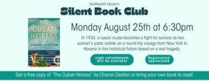 Southworth Library's Silent Book Club on Monday August 25th at 6:30pm. Get a free copy of “The Cuban Heiress” by Chanel Cleeton or bring your own book to read! In 1934, a luxury cruise becomes a fight for survival as two women’s pasts collide on a round-trip voyage from New York to Havana in this historical fiction based on a real tragedy. Light refreshments will be available. Registration is appreciated. This image features a light blue background a picture of the cover of The Cuban Heiress.