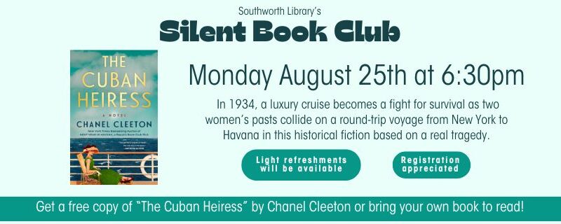 Southworth Library's Silent Book Club on Monday August 25th at 6:30pm. Get a free copy of “The Cuban Heiress” by Chanel Cleeton or bring your own book to read! In 1934, a luxury cruise becomes a fight for survival as two women’s pasts collide on a round-trip voyage from New York to Havana in this historical fiction based on a real tragedy. Light refreshments will be available. Registration is appreciated. This image features a light blue background a picture of the cover of The Cuban Heiress.