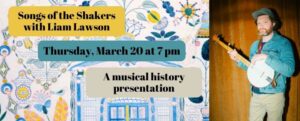 Songs of the Shakers with Liam Lawson on Thursday, March 20 at 7 pm. Join Liam for a musical history presentation. The image feature Liam Lawson in a blue jacket, in front of a wood paneled wall holding a banjo. The background image behind the texts is a piece of art from the shakers featuring bright blue and yellow flowers.