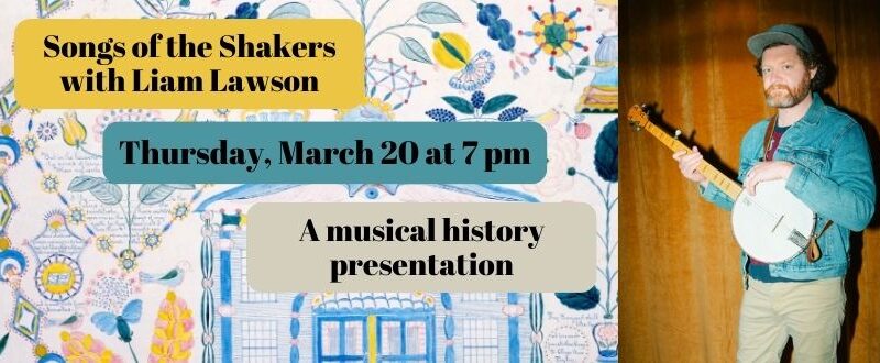 Songs of the Shakers with Liam Lawson on Thursday, March 20 at 7 pm. Join Liam for a musical history presentation. The image feature Liam Lawson in a blue jacket, in front of a wood paneled wall holding a banjo. The background image behind the texts is a piece of art from the shakers featuring bright blue and yellow flowers.