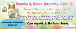 Bunnies & Books-Saturday, April 12 Town of Dryden Easter Egg Hunt at Montgomery Park at 10:00 am Bunny Bonanza at the library at 10:30 am with stories, crafts & the amazing 4-H Bunny Foo-Foos Come say hello to the Easter Bunny! Free book for families while supplies last! The background of this image features a row of different colored easter eggs nestled in the grass.