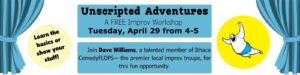 Unscripted Adventures A FREE Improv Workshop Tuesday, April 29 from 4-5 Join Dave Williams, a talented member of Ithaca ComedyFLOPS— the premier local improv troupe, for this fun opportunity. Learn the basics or show your stuff!