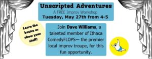 Unscripted Adventures A FREE Improv Workshop Tuesday, April 29 from 4-5. Join Dave Williams, a talented member of Ithaca ComedyFLOPS— the premier local improv troupe, for this fun opportunity. Learn the basics or show your stuff!