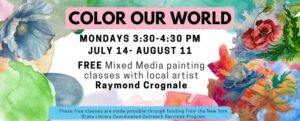 color our world. Mondays 3:30-4:30 pm July 14- August 11. FREE Mixed Media painting classes with local artist Raymond Crognale. These free classes are made possible through funding from the New York State Library Coordinated Outreach Services Program. The background images contains watercolor splotches in different colors, and three flowers done in mixed media by Raymond Crognale.