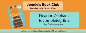 Jennie’s Book Club Tuesday, July 15th at 10am. Eleanor Oliphant is completely fine by Gail Honeyman Join us for coffee and conversation. All are welcome! The background of the image is orange, and features a picture of the book cover.