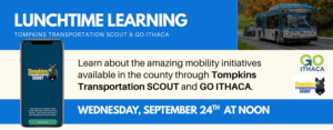 Lunchtime Learning Tompkins Transportation Scout & GO ITHACA on Wednesday, September 24th at NOON Learn about the amazing mobility initiatives available in the county through Tompkins Transportation SCOUT and GO ITHACA. The background contains two images one of a TCAT Bus, and one of a phone with the SCOUT app.