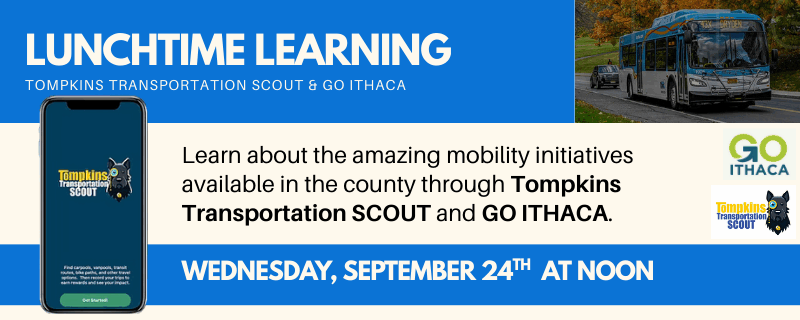 Lunchtime Learning Tompkins Transportation Scout & GO ITHACA on Wednesday, September 24th at NOON Learn about the amazing mobility initiatives available in the county through Tompkins Transportation SCOUT and GO ITHACA. The background contains two images one of a TCAT Bus, and one of a phone with the SCOUT app.